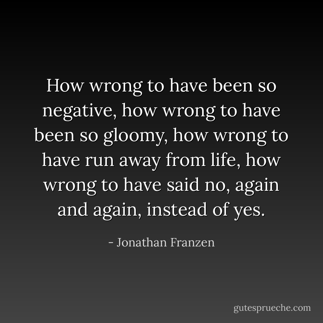 How wrong to have been so negative, how wrong to have been so gloomy, how wrong to have run away from life, how wrong to have said no, again and again, instead of yes. - Jonathan Franzen