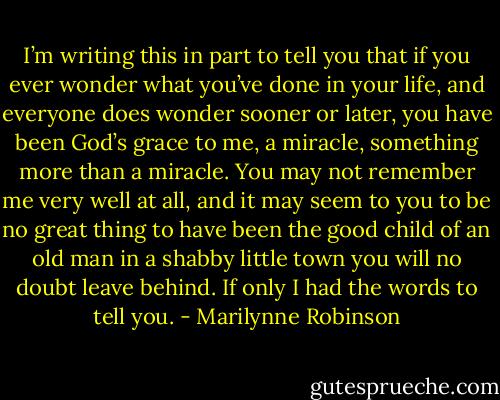 I’m writing this in part to tell you that if you ever wonder what you’ve done in your life, and everyone does wonder sooner or later, you have been God’s grace to me, a miracle, something more than a miracle. You may not remember me very well at all, and it may seem to you to be no great thing to have been the good child of an old man in a shabby little town you will no doubt leave behind. If only I had the words to tell you. - Marilynne Robinson