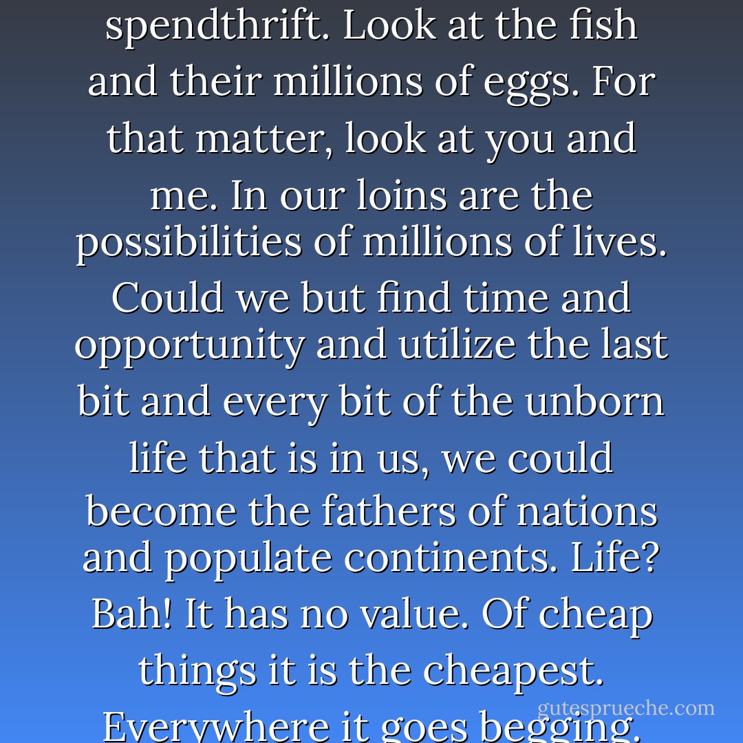 Why, if there is anything in supply and demand, life is the cheapest thing in the world. There is only so much water, so much earth, so much air; but the life that is demanding to be born is limitless. Nature is a spendthrift. Look at the fish and their millions of eggs. For that matter, look at you and me. In our loins are the possibilities of millions of lives. Could we but find time and opportunity and utilize the last bit and every bit of the unborn life that is in us, we could become the fathers of nations and populate continents. Life? Bah! It has no value. Of cheap things it is the cheapest. Everywhere it goes begging. Nature spills it out with a lavish hand. Where there is room for one life, she sows a thousand lives, and it's life eats life till the strongest and most piggish life is left. - Jack London