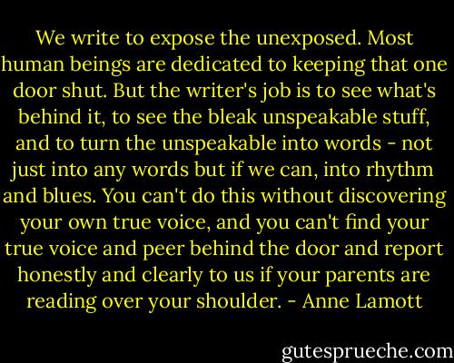 We write to expose the unexposed. Most human beings are dedicated to keeping that one door shut. But the writer's job is to see what's behind it, to see the bleak unspeakable stuff, and to turn the unspeakable into words - not just into any words but if we can, into rhythm and blues. You can't do this without discovering your own true voice, and you can't find your true voice and peer behind the door and report honestly and clearly to us if your parents are reading over your shoulder. - Anne Lamott