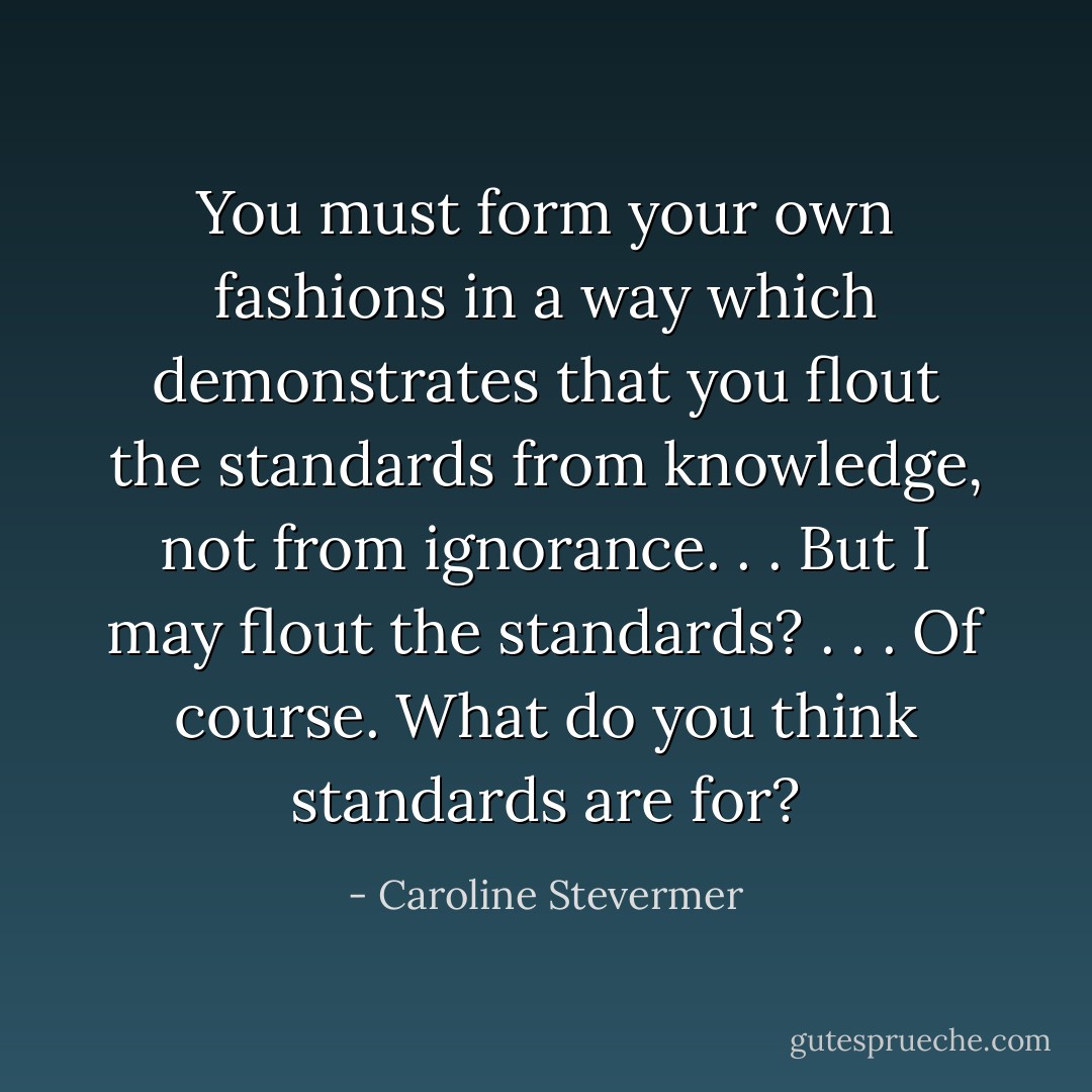 You must form your own fashions in a way which demonstrates that you flout the standards from knowledge, not from ignorance. . . But I may flout the standards? . . . Of course. What do you think standards are for? - Caroline Stevermer