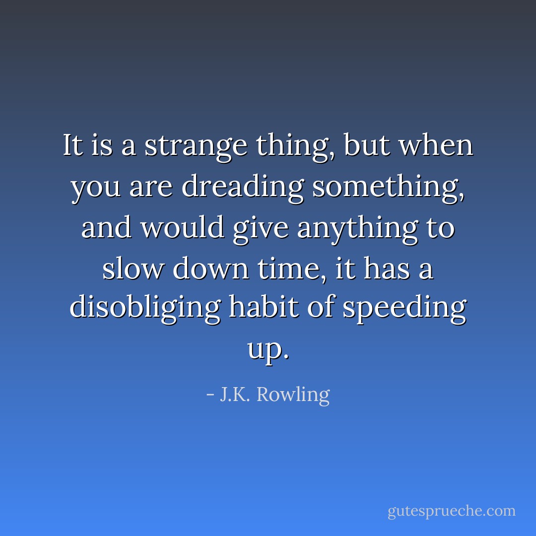 It is a strange thing, but when you are dreading something, and would give anything to slow down time, it has a disobliging habit of speeding up. - J.K. Rowling