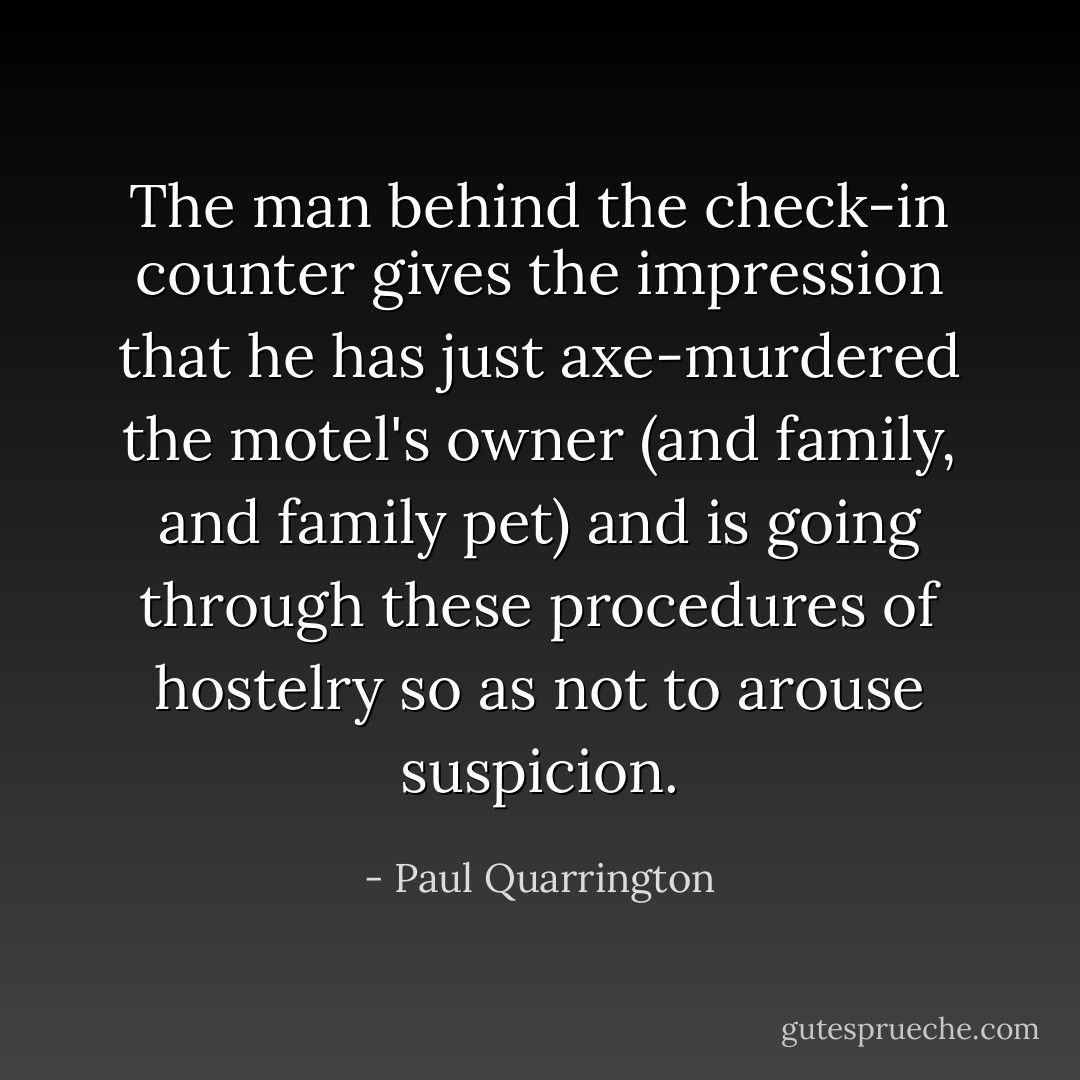 The man behind the check-in counter gives the impression that he has just axe-murdered the motel's owner (and family, and family pet) and is going through these procedures of hostelry so as not to arouse suspicion. - Paul Quarrington