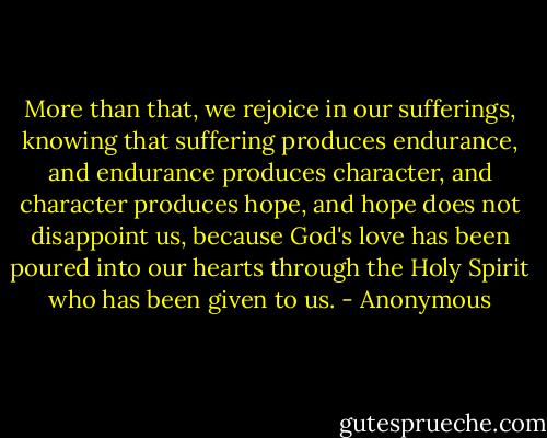 More than that, we rejoice in our sufferings, knowing that suffering produces endurance, and endurance produces character, and character produces hope, and hope does not disappoint us, because God's love has been poured into our hearts through the Holy Spirit who has been given to us. - Anonymous