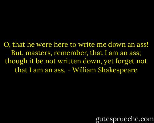O, that he were here to write me down an ass! But, masters, remember, that I am an ass; though it be not written down, yet forget not that I am an ass. - William Shakespeare