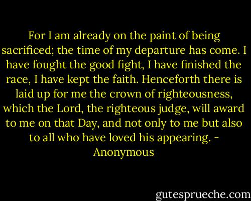 For I am already on the paint of being sacrificed; the time of my departure has come. I have fought the good fight, I have finished the race, I have kept the faith. Henceforth there is laid up for me the crown of righteousness, which the Lord, the righteous judge, will award to me on that Day, and not only to me but also to all who have loved his appearing. - Anonymous