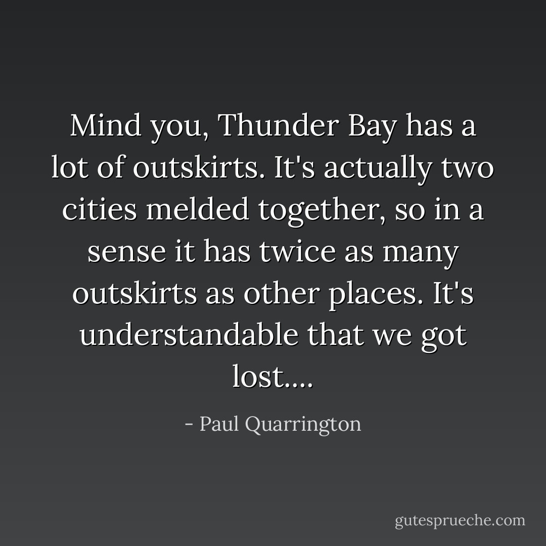 Mind you, Thunder Bay has a lot of outskirts. It's actually two cities melded together, so in a sense it has twice as many outskirts as other places. It's understandable that we got lost.... - Paul Quarrington