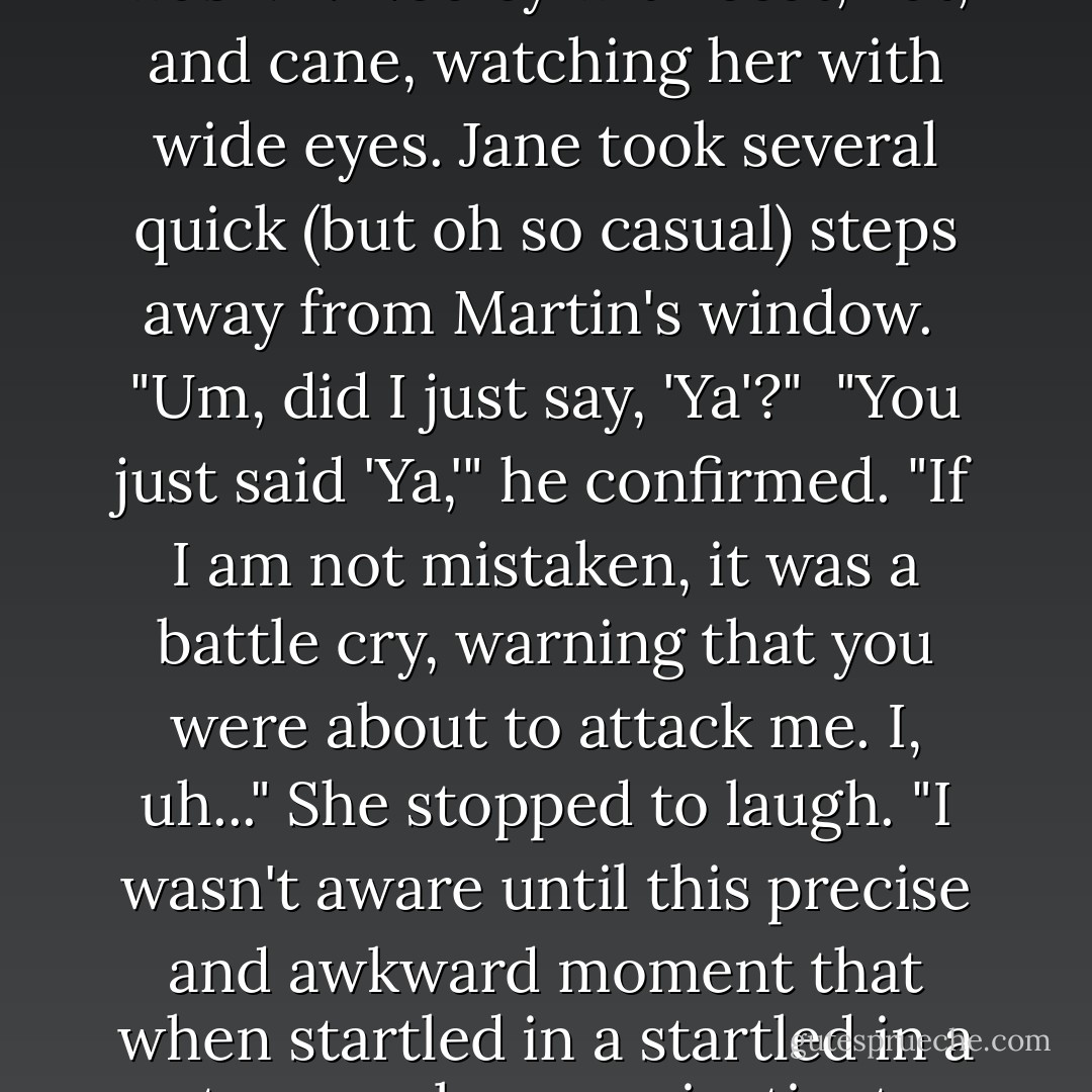 What are you doing?" <br />"Ya!" said Jane, whirling around, her hands held up menacingly. <br />It was Mr. Nobley with coat, hat, and cane, watching her with wide eyes. Jane took several quick (but oh so casual) steps away from Martin's window. <br />"Um, did I just say, 'Ya'?" <br />"You just said 'Ya,'" he confirmed. "If I am not mistaken, it was a battle cry, warning that you were about to attack me.<br />I, uh..." She stopped to laugh. "I wasn't aware until this precise and awkward moment that when startled in a startled in a strange place, my instincts would have me pretend to be a ninja. - Shannon Hale