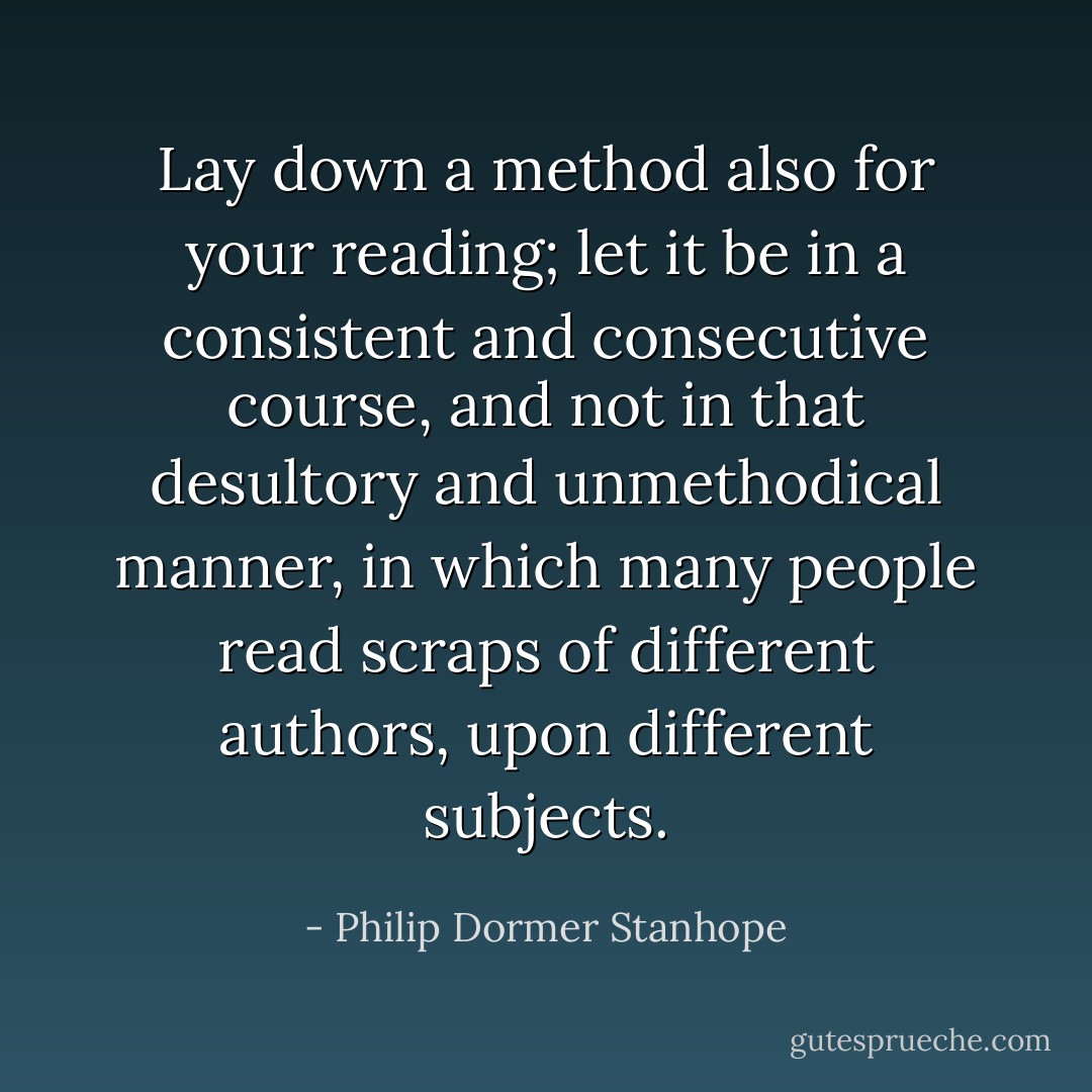 Lay down a method also for your reading; let it be in a consistent and consecutive course, and not in that desultory and unmethodical manner, in which many people read scraps of different authors, upon different subjects. - Philip Dormer Stanhope