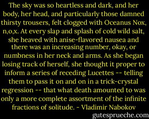 The sky was so heartless and dark, and her body, her head, and particularly those damned thirsty trousers, felt clogged with Oceanus Nox, n,o,x. At every slap and splash of cold wild salt, she heaved with anise-flavored nausea and there was an increasing number, okay, or numbness in her neck and arms. As she began losing track of herself, she thought it proper to inform a series of receding Lucettes -- telling them to pass it on and on in a trick-crystal regression -- that what death amounted to was only a more complete assortment of the infinite fractions of solitude. - Vladimir Nabokov