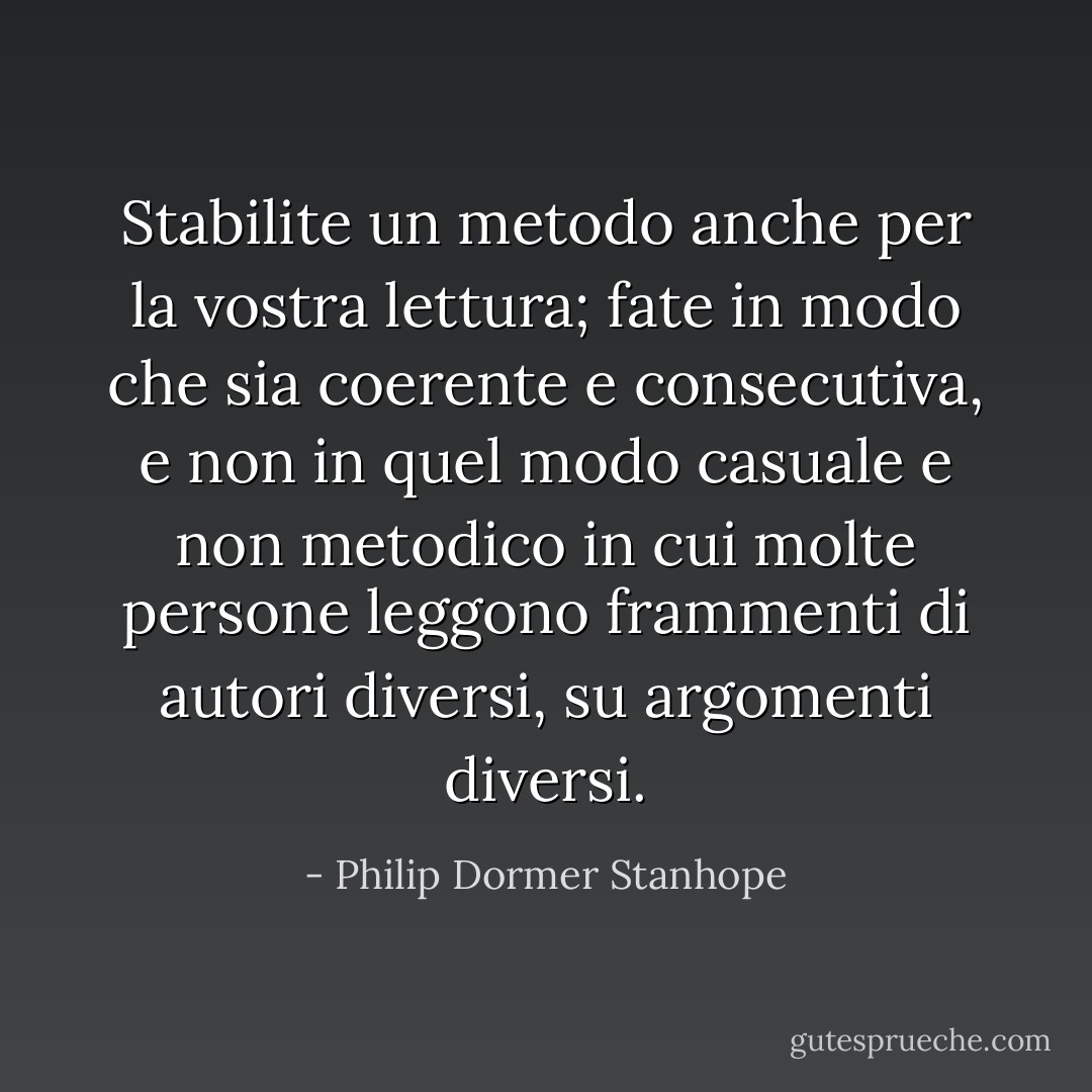 Stabilite un metodo anche per la vostra lettura; fate in modo che sia coerente e consecutiva, e non in quel modo casuale e non metodico in cui molte persone leggono frammenti di autori diversi, su argomenti diversi. - Philip Dormer Stanhope