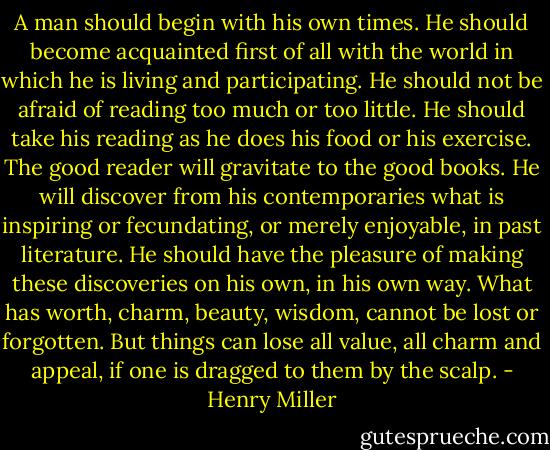 A man should begin with his own times. He should become acquainted first of all with the world in which he is living and participating. He should not be afraid of reading too much or too little. He should take his reading as he does his food or his exercise. The good reader will gravitate to the good books. He will discover from his contemporaries what is inspiring or fecundating, or merely enjoyable, in past literature. He should have the pleasure of making these discoveries on his own, in his own way. What has worth, charm, beauty, wisdom, cannot be lost or forgotten. But things can lose all value, all charm and appeal, if one is dragged to them by the scalp. - Henry Miller