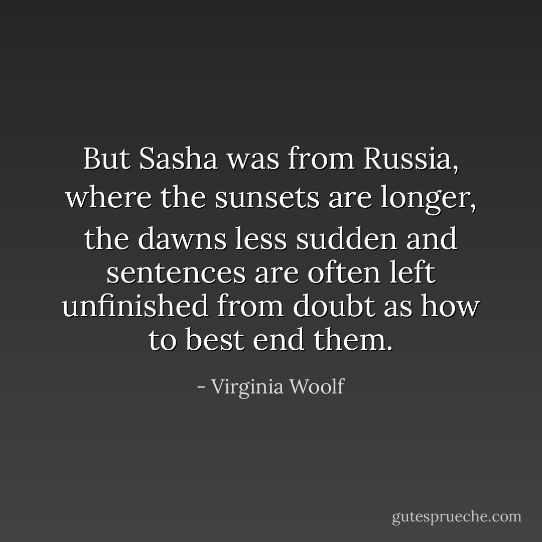But Sasha was from Russia, where the sunsets are longer, the dawns less sudden and sentences are often left unfinished from doubt as how to best end them. - Virginia Woolf