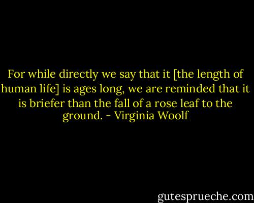 For while directly we say that it [the length of human life] is ages long, we are reminded that it is briefer than the fall of a rose leaf to the ground. - Virginia Woolf