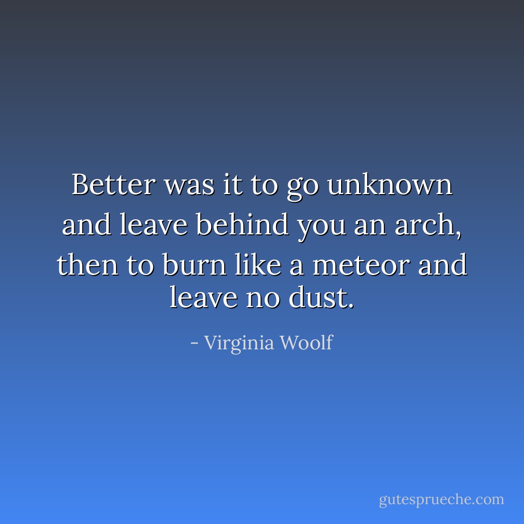 Better was it to go unknown and leave behind you an arch, then to burn like a meteor and leave no dust. - Virginia Woolf