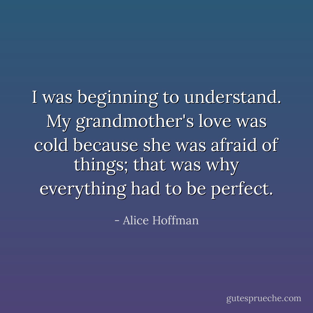 I was beginning to understand. My grandmother's love was cold because she was afraid of things; that was why everything had to be perfect. - Alice Hoffman