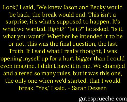 Look," I said, "We knew Jason and Becky would be back, the break would end. This isn't a surprise, it's what's supposed to happen. It's what we wanted. Right?"<br />"Is it?" he asked. "Is it what you want?"<br />Whether he intended it to be or not, this was the final question, the last Truth. If I said what I really thought, I was opening myself up for a hurt bigger than I could even imagine. I didn't have it in me. We changed and altered so many rules, but it was this one, the only one when we'd started, that I would break.<br />"Yes," I said. - Sarah Dessen