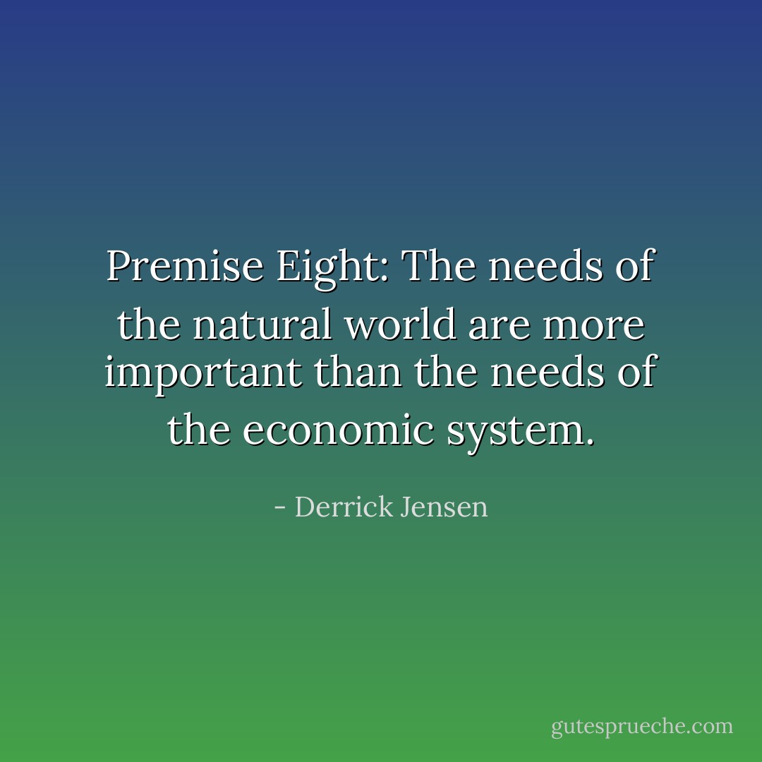 Premise Eight: The needs of the natural world are more important than the needs of the economic system. - Derrick Jensen