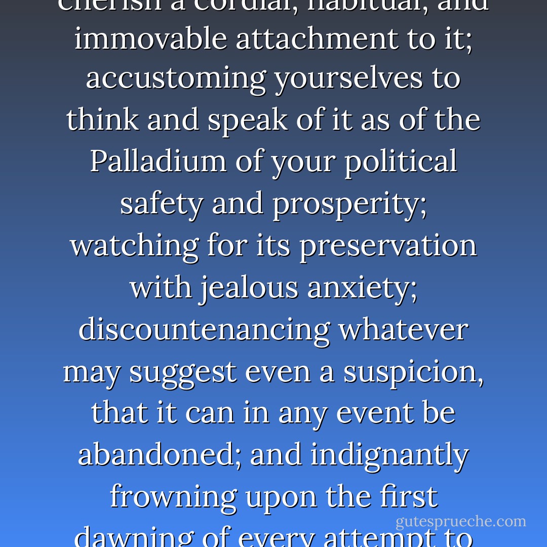 It is of infinite moment, that you should properly estimate the immense value of your national Union to your collective and individual happiness; that you should cherish a cordial, habitual, and immovable attachment to it; accustoming yourselves to think and speak of it as of the Palladium of your political safety and prosperity; watching for its preservation with jealous anxiety; discountenancing whatever may suggest even a suspicion, that it can in any event be abandoned; and indignantly frowning upon the first dawning of every attempt to alienate any portion of our country from the rest, or to enfeeble the sacred ties which now link together the various parts. - George Washington