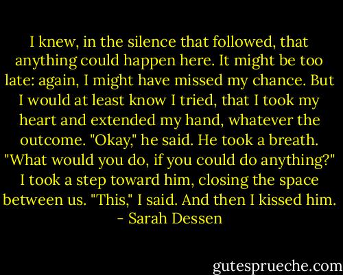 I knew, in the silence that followed, that anything could happen here. It might be too late: again, I might have missed my chance. But I would at least know I tried, that I took my heart and extended my hand, whatever the outcome.<br />"Okay," he said. He took a breath. "What would you do, if you could do anything?"<br />I took a step toward him, closing the space between us. "This," I said. And then I kissed him. - Sarah Dessen