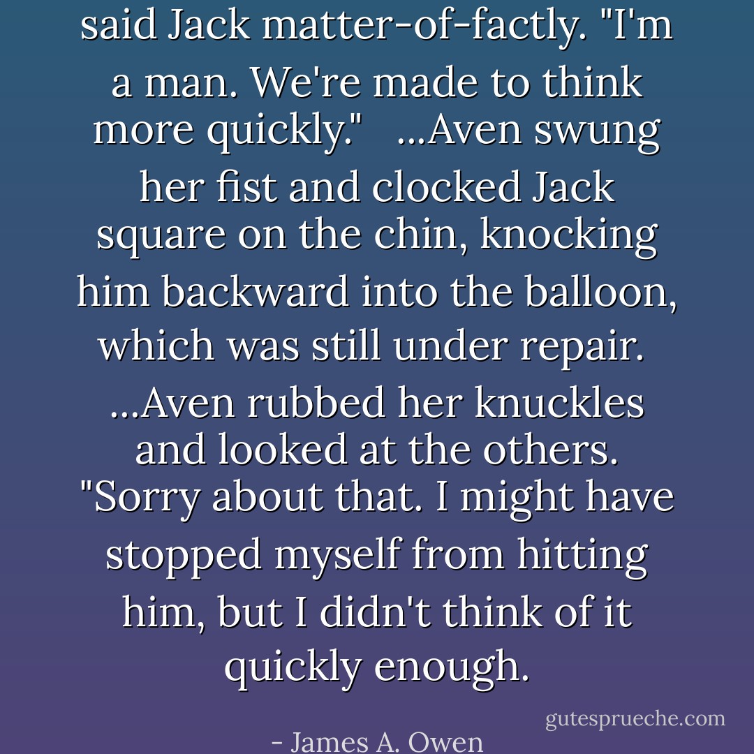 said Jack matter-of-factly. "I'm a man. We're made to think more quickly." <br /><br />...Aven swung her fist and clocked Jack square on the chin, knocking him backward into the balloon, which was still under repair.<br /><br />...Aven rubbed her knuckles and looked at the others. "Sorry about that. I might have stopped myself from hitting him, but I didn't think of it quickly enough. - James A. Owen