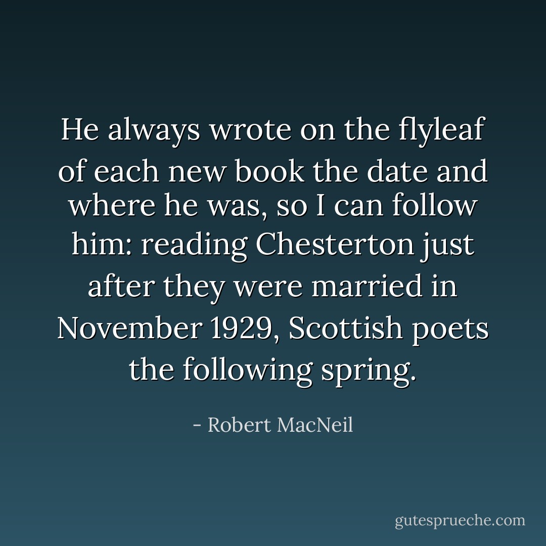 He always wrote on the flyleaf of each new book the date and where he was, so I can follow him: reading Chesterton just after they were married in November 1929, Scottish poets the following spring. - Robert MacNeil