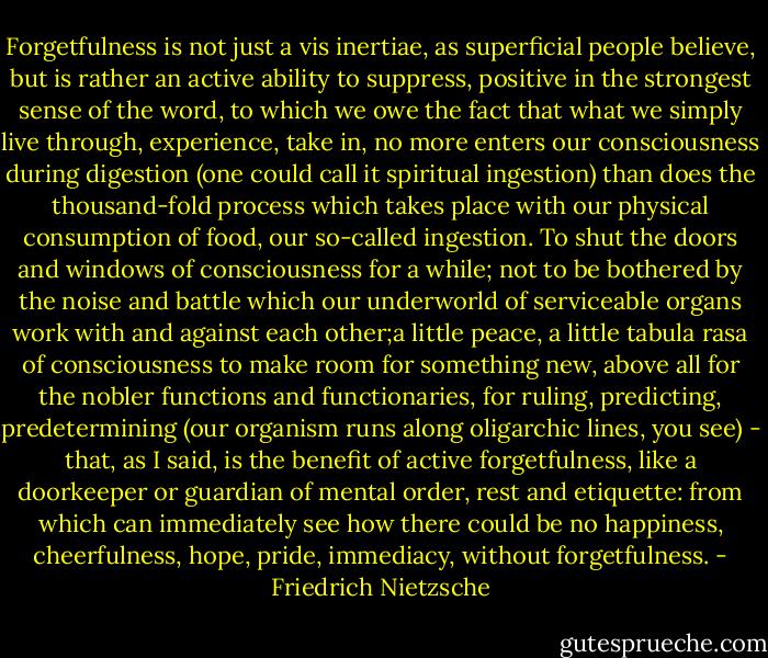 Forgetfulness is not just a vis inertiae, as superficial people believe, but is rather an active ability to suppress, positive in the strongest sense of the word, to which we owe the fact that what we simply live through, experience, take in, no more enters our consciousness during digestion (one could call it spiritual ingestion) than does the thousand-fold process which takes place with our physical consumption of food, our so-called ingestion. To shut the doors and windows of consciousness for a while; not to be bothered by the noise and battle which our underworld of serviceable organs work with and against each other;a little peace, a little tabula rasa of consciousness to make room for something new, above all for the nobler functions and functionaries, for ruling, predicting, predetermining (our organism runs along oligarchic lines, you see) - that, as I said, is the benefit of active forgetfulness, like a doorkeeper or guardian of mental order, rest and etiquette: from which can immediately see how there could be no happiness, cheerfulness, hope, pride, immediacy, without forgetfulness. - Friedrich Nietzsche