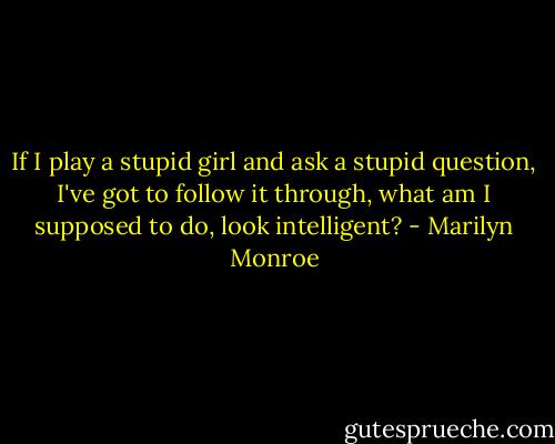 If I play a stupid girl and ask a stupid question, I've got to follow it through, what am I supposed to do, look intelligent? - Marilyn Monroe