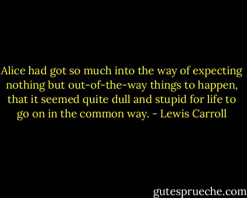 Alice had got so much into the way of expecting nothing but out-of-the-way things to happen, that it seemed quite dull and stupid for life to go on in the common way. - Lewis Carroll