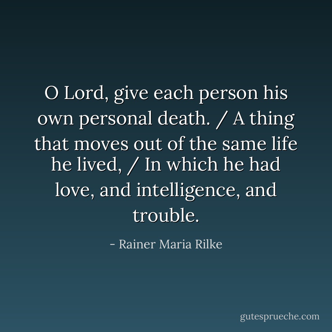 O Lord, give each person his own personal death. / A thing that moves out of the same life he lived, / In which he had love, and intelligence, and trouble. - Rainer Maria Rilke