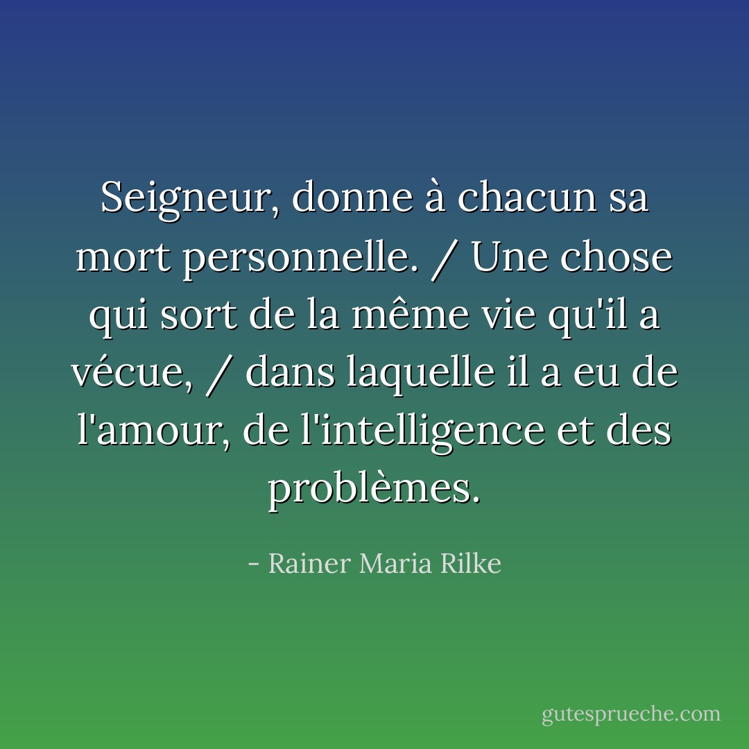 Seigneur, donne à chacun sa mort personnelle. / Une chose qui sort de la même vie qu'il a vécue, / dans laquelle il a eu de l'amour, de l'intelligence et des problèmes. - Rainer Maria Rilke