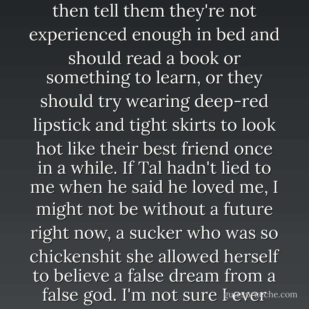 Tal told me he loved me, and told me and told me, but you don't tell someone that and then tell them they're not experienced enough in bed and should read a book or something to learn, or they should try wearing deep-red lipstick and tight skirts to look hot like their best friend once in a while. If Tal hadn't lied to me when he said he loved me, I might not be without a future right now, a sucker who was so chickenshit she allowed herself to believe a false dream from a false god. I'm not sure I ever even liked Tal, much less loved him. - Rachel Cohn