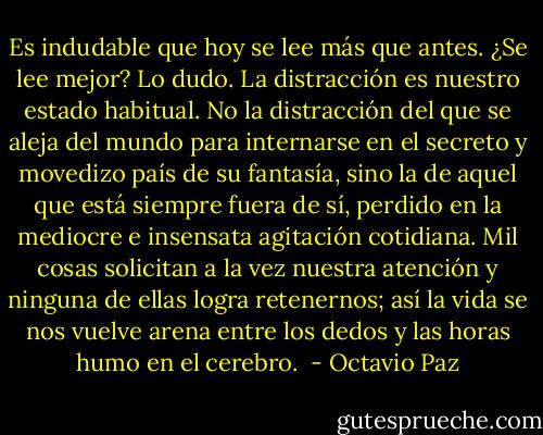 Es indudable que hoy se lee más que antes. ¿Se lee mejor? Lo dudo. La distracción es nuestro estado habitual. No la distracción del que se aleja del mundo para internarse en el secreto y movedizo país de su fantasía, sino la de aquel que está siempre fuera de sí, perdido en la mediocre e insensata agitación cotidiana. Mil cosas solicitan a la vez nuestra atención y ninguna de ellas logra retenernos; así la vida se nos vuelve arena entre los dedos y las horas humo en el cerebro.  - Octavio Paz