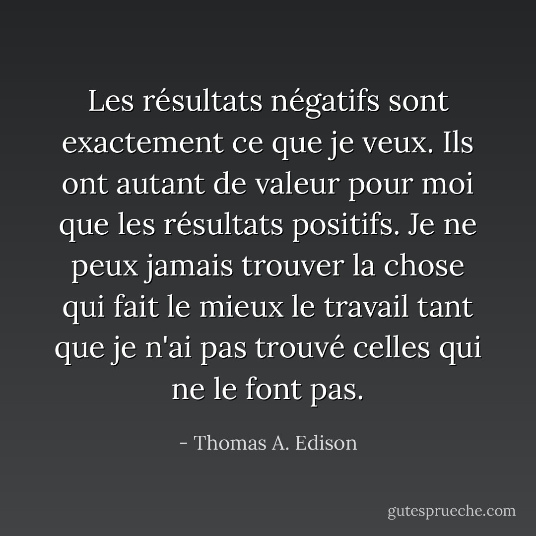 Les résultats négatifs sont exactement ce que je veux. Ils ont autant de valeur pour moi que les résultats positifs. Je ne peux jamais trouver la chose qui fait le mieux le travail tant que je n'ai pas trouvé celles qui ne le font pas. - Thomas A. Edison