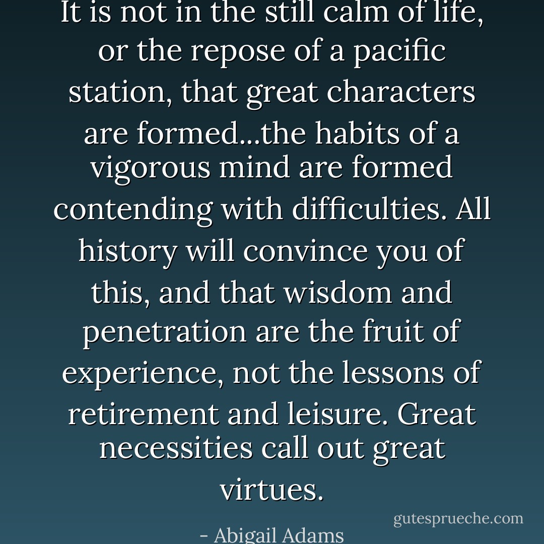 It is not in the still calm of life, or the repose of a pacific station, that great characters are formed...the habits of a vigorous mind are formed contending with difficulties. All history will convince you of this, and that wisdom and penetration are the fruit of experience, not the lessons of retirement and leisure. Great necessities call out great virtues. - Abigail Adams