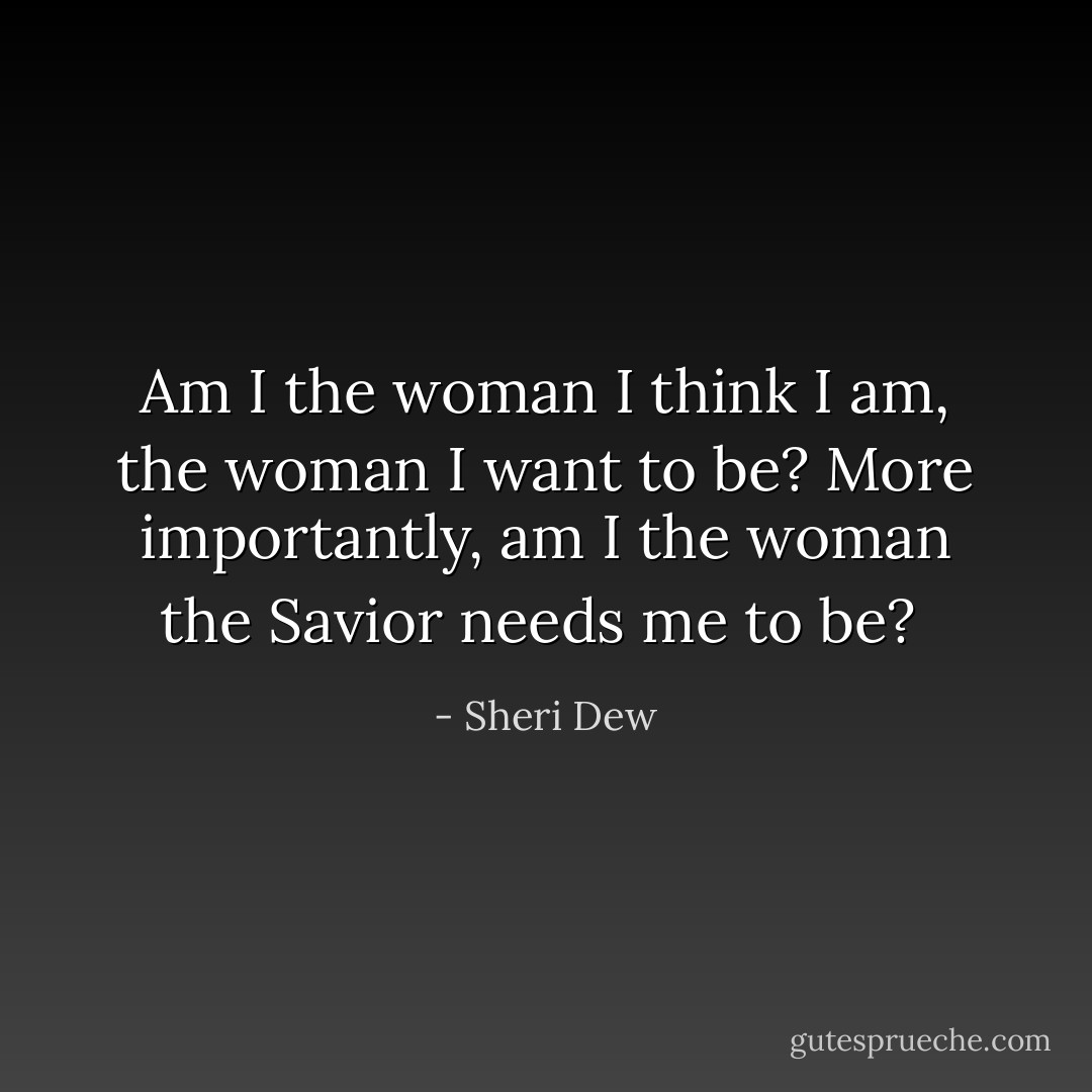 Am I the woman I think I am, the woman I want to be? More importantly, am I the woman the Savior needs me to be?<br /> - Sheri Dew