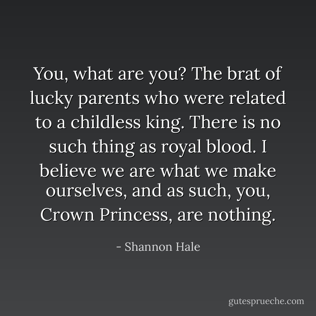 You, what are you? The brat of lucky parents who were related to a childless king. There is no such thing as royal blood. I believe we are what we make ourselves, and as such, you, Crown Princess, are nothing. - Shannon Hale