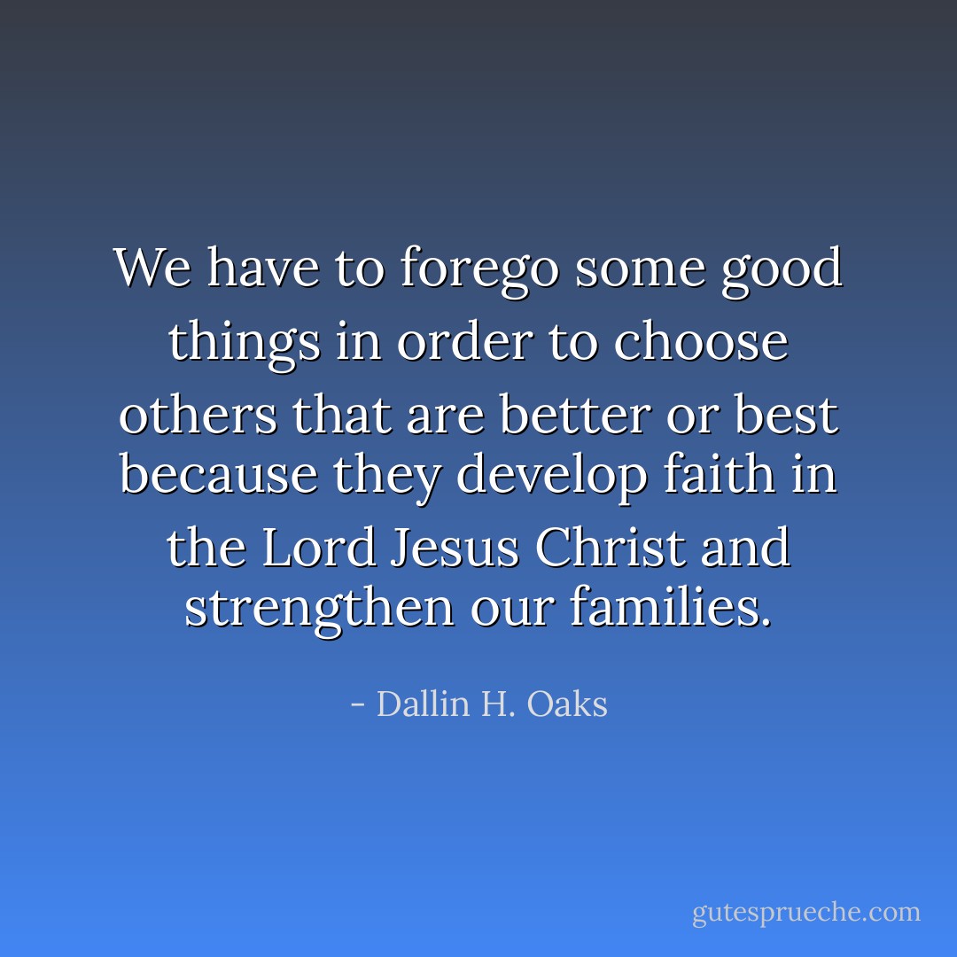 We have to forego some good things in order to choose others that are better or best because they develop faith in the Lord Jesus Christ and strengthen our families. - Dallin H. Oaks