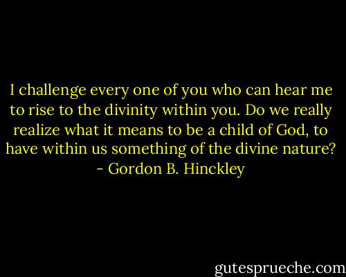I challenge every one of you who can hear me to rise to the divinity within you. Do we really realize what it means to be a child of God, to have within us something of the divine nature? - Gordon B. Hinckley