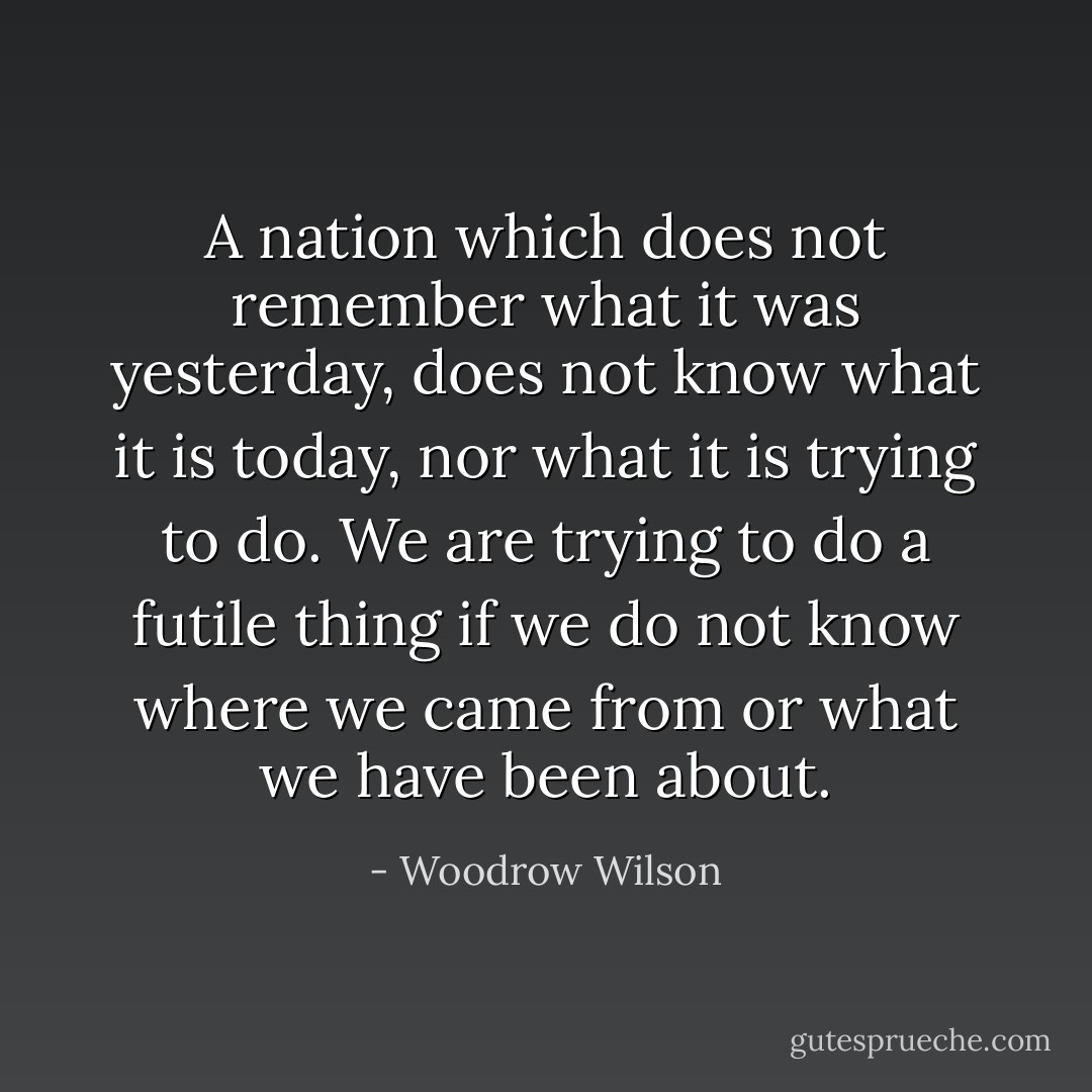 A nation which does not remember what it was yesterday, does not know what it is today, nor what it is trying to do. We are trying to do a futile thing if we do not know where we came from or what we have been about. - Woodrow Wilson