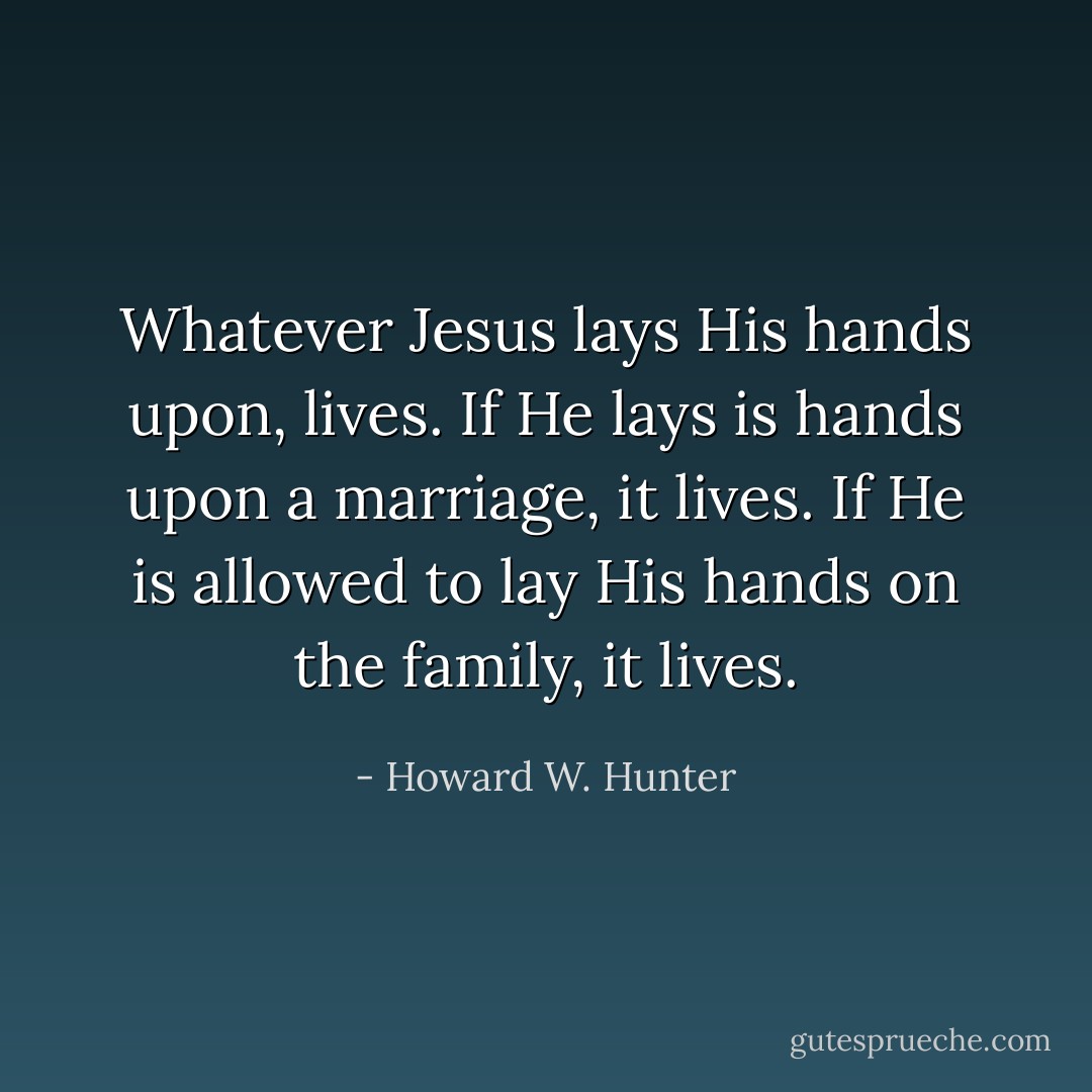 Whatever Jesus lays His hands upon, lives. If He lays is hands upon a marriage, it lives. If He is allowed to lay His hands on the family, it lives. - Howard W. Hunter