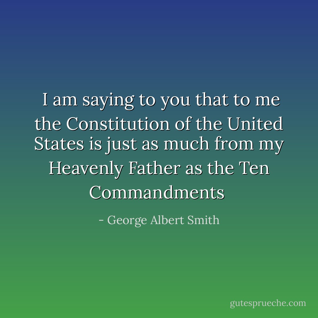  I am saying to you that to me the Constitution of the United States is just as much from my Heavenly Father as the Ten Commandments  - George Albert Smith