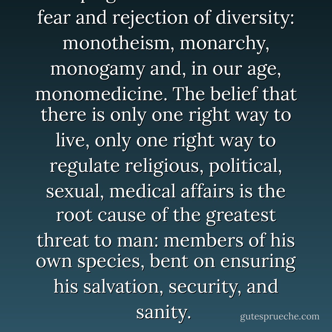 The plague of mankind is the fear and rejection of diversity: monotheism, monarchy, monogamy and, in our age, monomedicine. The belief that there is only one right way to live, only one right way to regulate religious, political, sexual, medical affairs is the root cause of the greatest threat to man: members of his own species, bent on ensuring his salvation, security, and sanity.  - Thomas Szasz