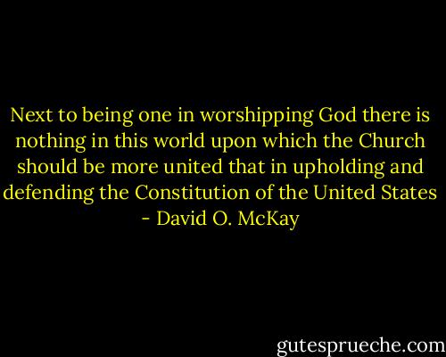 Next to being one in worshipping God there is nothing in this world upon which the Church should be more united that in upholding and defending the Constitution of the United States - David O. McKay