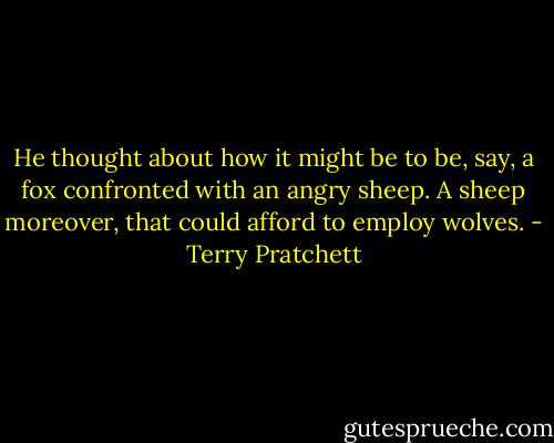 He thought about how it might be to be, say, a fox confronted with an angry sheep. A sheep moreover, that could afford to employ wolves. - Terry Pratchett