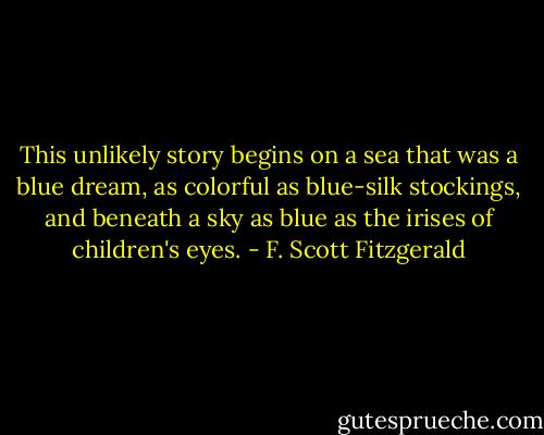 This unlikely story begins on a sea that was a blue dream, as colorful as blue-silk stockings, and beneath a sky as blue as the irises of children's eyes. - F. Scott Fitzgerald