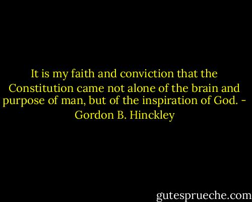 It is my faith and conviction that the Constitution came not alone of the brain and purpose of man, but of the inspiration of God. - Gordon B. Hinckley