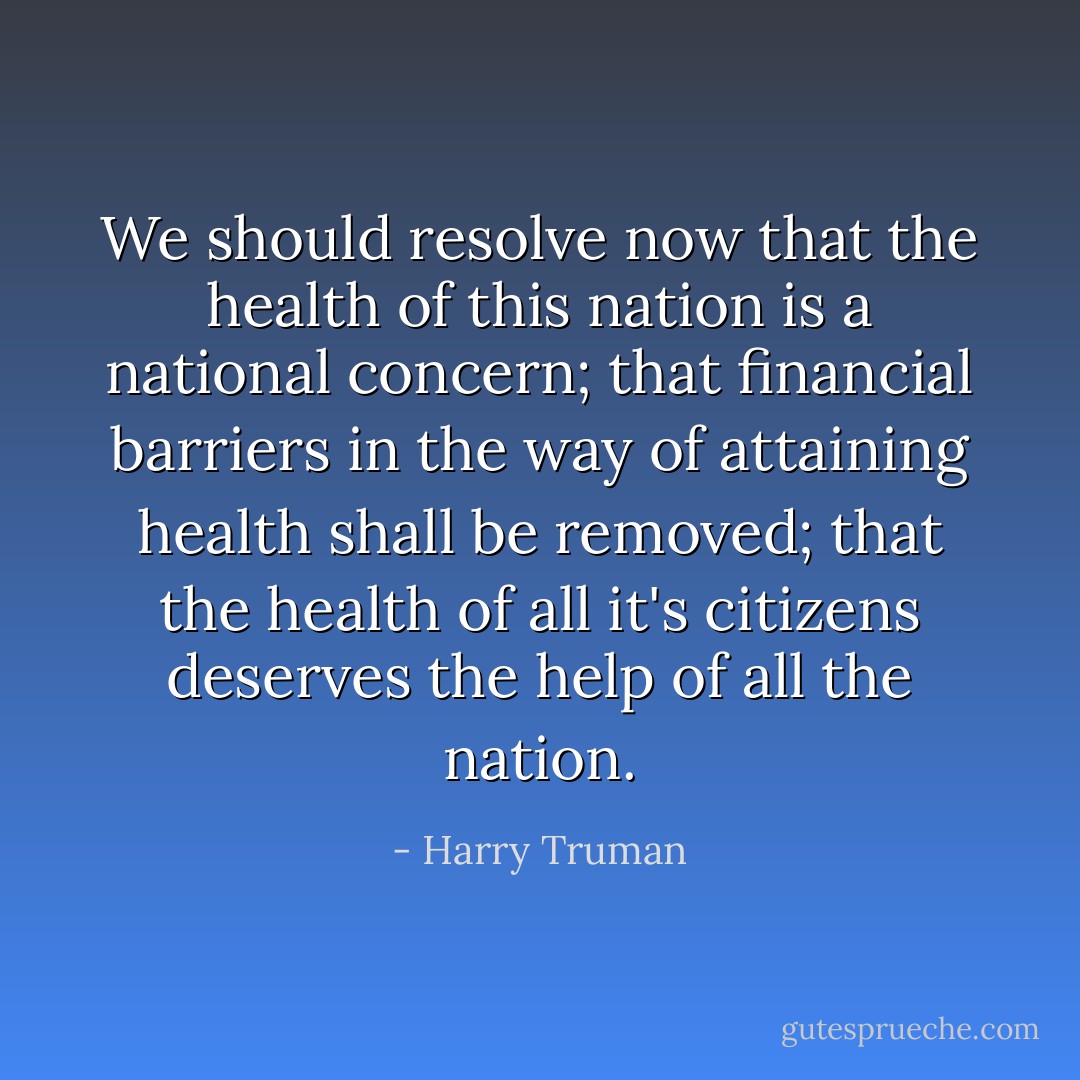 We should resolve now that the health of this nation is a national concern; that financial barriers in the way of attaining health shall be removed; that the health of all it's citizens deserves the help of all the nation. - Harry Truman