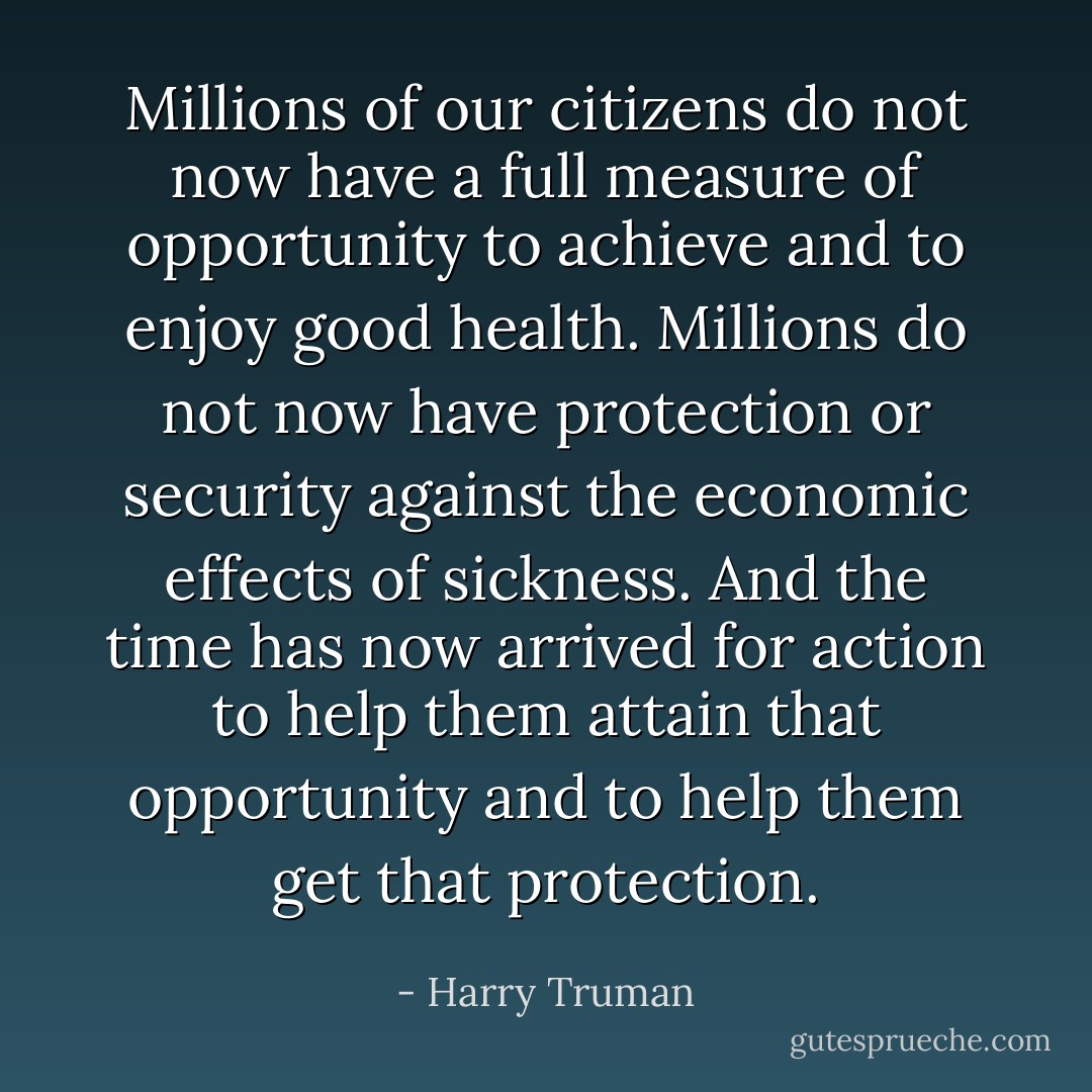 Millions of our citizens do not now have a full measure of opportunity to achieve and to enjoy good health. Millions do not now have protection or security against the economic effects of sickness. And the time has now arrived for action to help them attain that opportunity and to help them get that protection. - Harry Truman