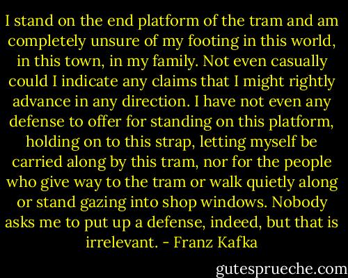 I stand on the end platform of the tram and am completely unsure of my footing in this world, in this town, in my family. Not even casually could I indicate any claims that I might rightly advance in any direction. I have not even any defense to offer for standing on this platform, holding on to this strap, letting myself be carried along by this tram, nor for the people who give way to the tram or walk quietly along or stand gazing into shop windows. Nobody asks me to put up a defense, indeed, but that is irrelevant. - Franz Kafka
